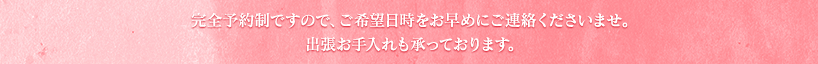 完全予約制ですので、ご希望日時をお早めにご連絡くださいませ。出張お手入れも承っております。